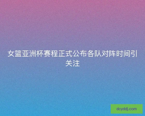 女篮亚洲杯赛程正式公布各队对阵时间引关注